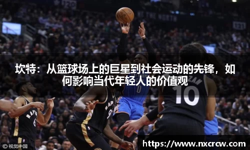 坎特：从篮球场上的巨星到社会运动的先锋，如何影响当代年轻人的价值观